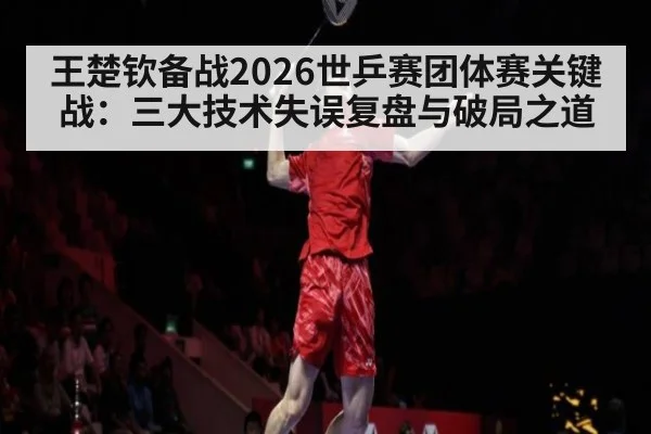 王楚钦备战2026世乒赛团体赛关键战:三大技术失误复盘与破局之道