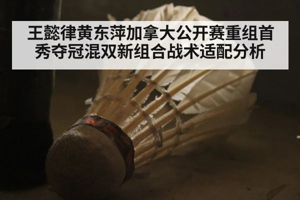 王懿律黄东萍加拿大公开赛重组首秀夺冠混双新组合战术适配分析