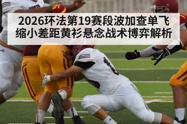 2026环法第19赛段波加查单飞缩小差距黄衫悬念战术博弈解析